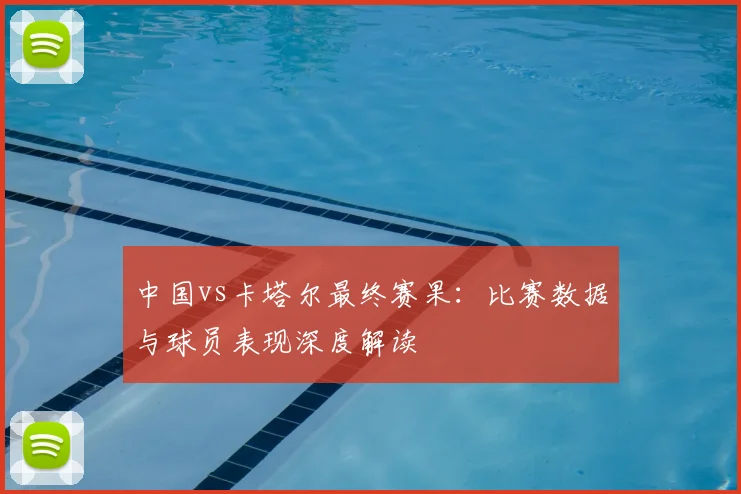 中国vs卡塔尔最终赛果：比赛数据与球员表现深度解读