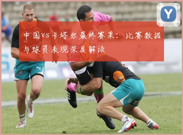 中国vs卡塔尔最终赛果：比赛数据与球员表现深度解读