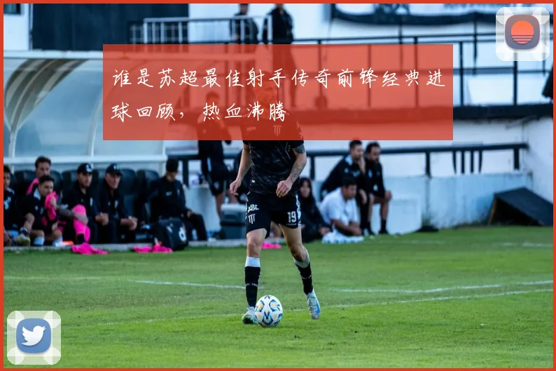 谁是苏超最佳射手传奇前锋经典进球回顾,热血沸腾