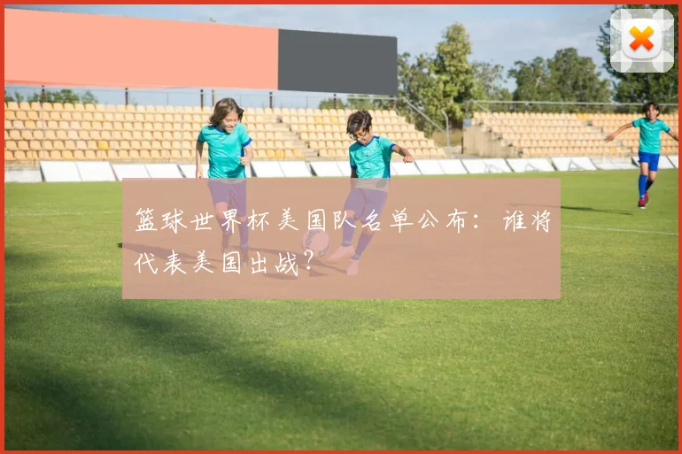 篮球世界杯美国队名单公布:谁将代表美国出战?
