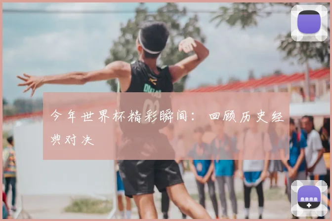 今年世界杯精彩瞬间:回顾历史经典对决