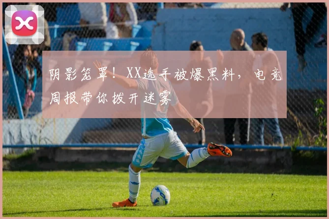 阴影笼罩！XX选手被爆黑料，电竞周报带你拨开迷雾