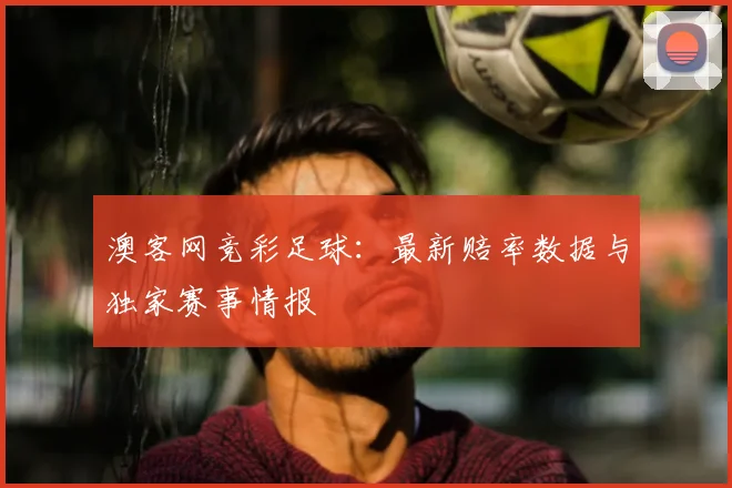澳客网竞彩足球:最新赔率数据与独家赛事情报